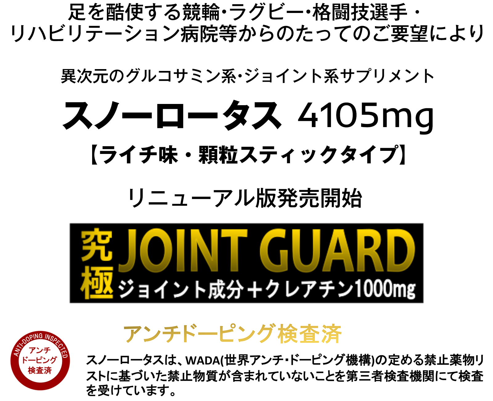 足を酷使する競輪•ラグビー•格闘技選手・ リハビリテーション病院等からのたってのご要望により、異次元のグルコサミン系•ジョイント系サプリメント「スノーロータス 4105mg」リニューアル版発売開始。アンチドーピング検査済 スノーロータスは、WADA(世界アンチ・ドーピング機構)の定める禁止薬物リストに基づいた禁止物質が含まれていないことを第三者検査機関にて検査 を受けています。